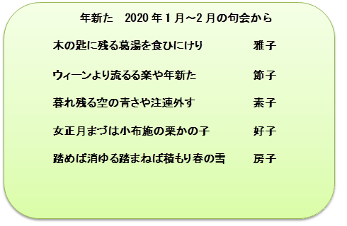 年新た　2020年1月～2月の句会から

木の匙に残る葛湯を食ひにけり	雅子

ウィーンより流るる楽や年新た	節子

暮れ残る空の青さや注連外す	素子

女正月まづは小布施の栗かの子	好子

踏めば消ゆる踏まねば積もり春の雪	房子
　　
　


